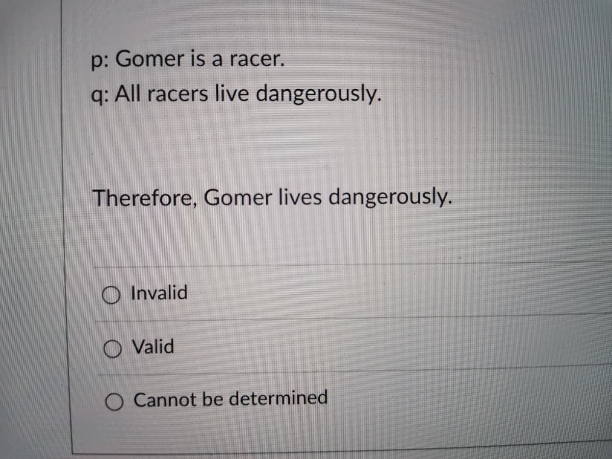 p: Gomer is a racer.
q: All racers live dangerously.
Therefore, Gomer lives dangerously.
O Invalid
O Valid
O Cannot be determined
