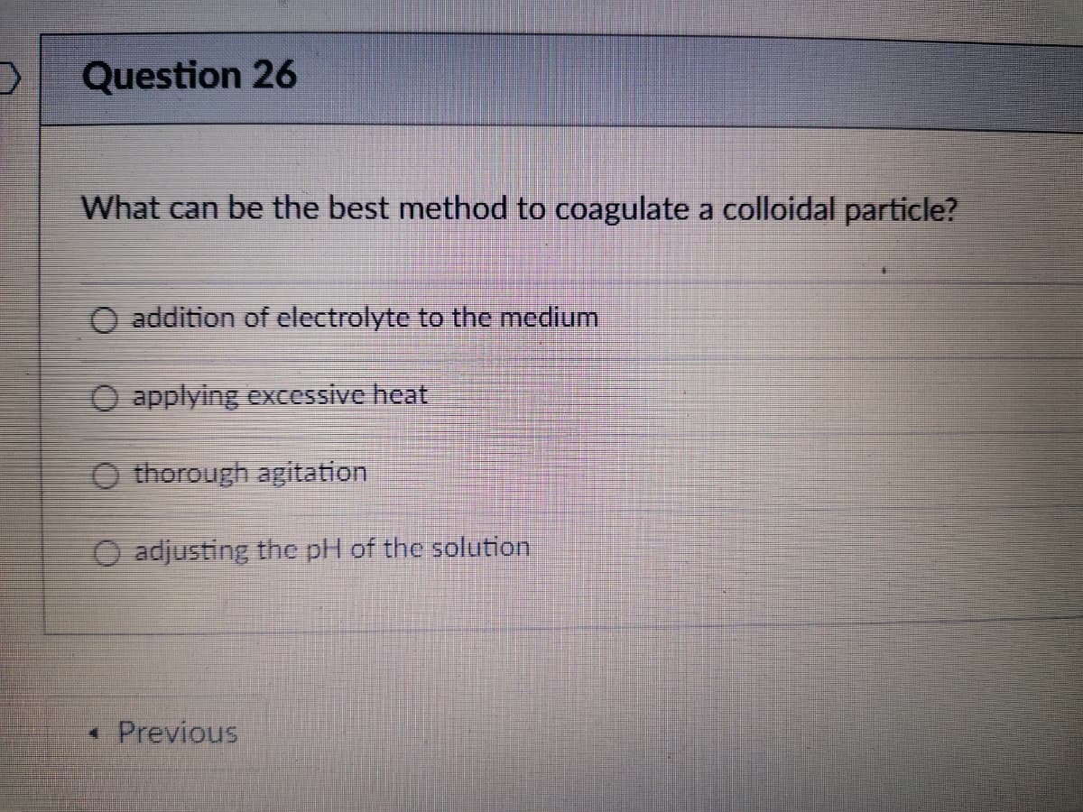 Question 26
What can be the best method to coagulate a colloidal particle?
O addition of electrolyte to the medium
O applying excessive heat
O thorough agitation
O adjusting the pH of the solution
• Previous
