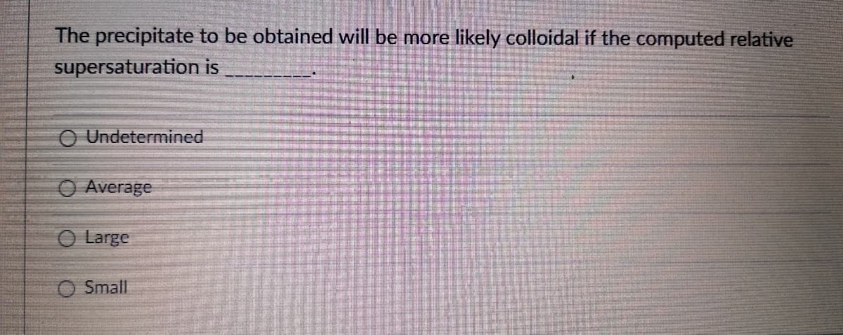 The precipitate to be obtained will be more likely colloidal if the computed relative
supersaturation is
O Undetermined
O Average
O Large
O Small
