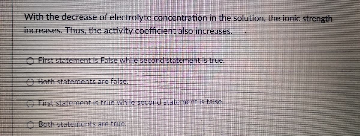 With the decrease of electrolyte concentration in the solution, the ionic strength
increases. Thus, the activity coefficient also increases.
O First statement is False while second statement is true.
O Both statements are false.
O First statement is true while second statement is false.
O Both statements are true.
