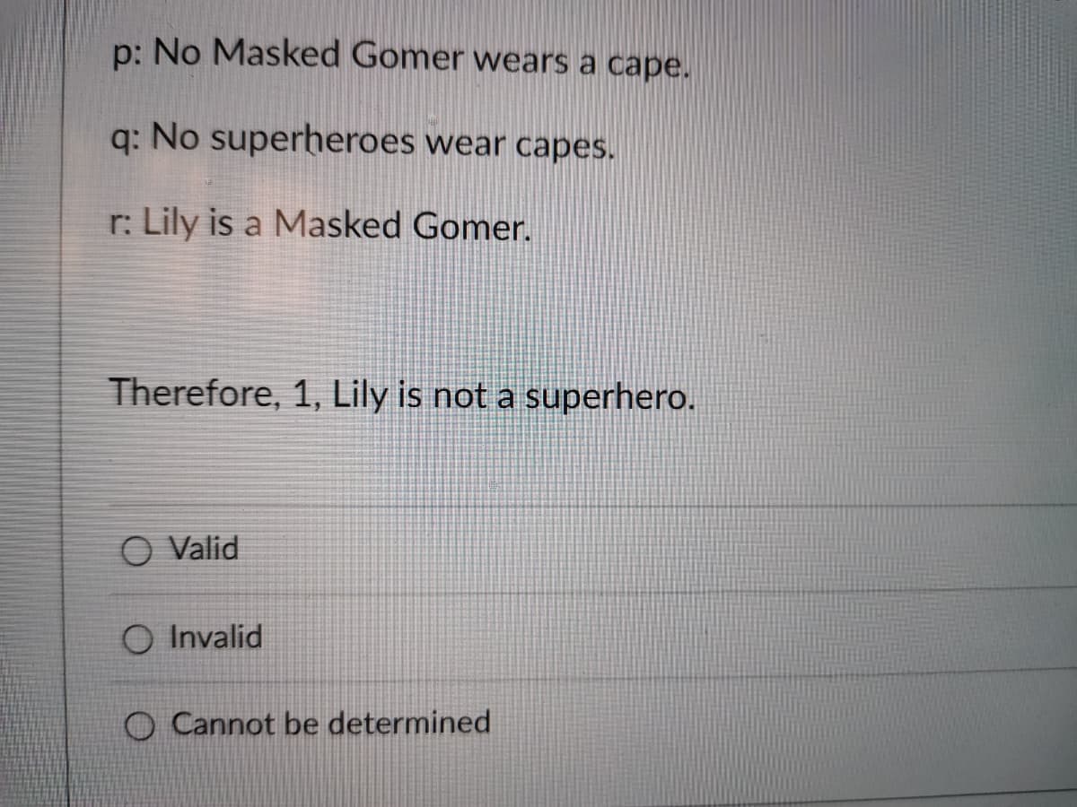 p: No Masked Gomer wears a cape.
q: No superheroes wear capes.
r: Lily is a Masked Gomer.
Therefore, 1, Lily is not a superhero.
O Valid
O Invalid
O Cannot be determined

