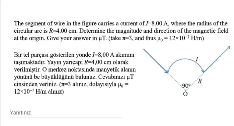 The segment of wire in the figure carries a current of I-8.00 A, where the radius of the
circular arc is R=4.00 cm. Determine the magnitude and direction of the magnetic field
at the origin. Give your answer in uT. (take n-3, and thus Ho = 12×10-7 H/m)
Bir tel parçası gösterilen yönde I-8,00 A akımını
taşımaktadır. Yayın yarıçapı R=4,00 cm olarak
verilmiştir. O merkez noktasında manyetik alanın
yönünü be büyüklüğünü bulunuz. Cevabınızı µT
cinsinden veriniz. (T=3 alınız, dolayısıyla Ho =
12x10-7 H/m alınız)
90°
Yanıtınız
