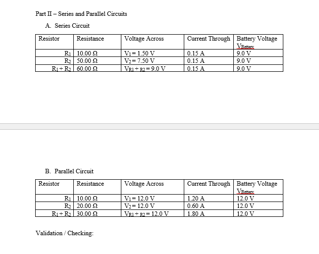 Part II – Series and Parallel Circuits
A. Series Circuit
Resistor
Current Through Battery Voltage
VEatmtery
9.0 V
Resistance
Voltage Across
Vi=1.50 V
R1| 10.00 2
R2 50.00 2
Ri+R 60.00 2
0.15 A
V2= 7.50 V
0.15 A
9.0 V
VRI+ R2= 9.0 V
0.15 A
9.0 V
B. Parallel Circuit
Resistor
Current Through Battery Voltage
VEsttery
Resistance
Voltage Across
R1 10.00 2
R2| 20.00 2
Ri+ R2 30.00 2
Vi = 12.0 V
1.20 A
12.0 V
Vz= 12.0 V
0.60 A
12.0 V
VRI + R2= 12.0 V
1.80 A
12.0 V
Validation / Checking:
