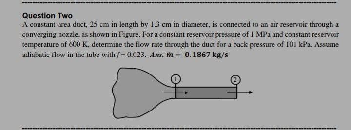 Question Two
A constant-area duct, 25 cm in length by 1.3 cm in diameter, is connected to an air reservoir through a
converging nozzle, as shown in Figure. For a constant reservoir pressure of 1 MPa and constant reservoir
temperature of 600 K, determine the flow rate through the duct for a back pressure of 101 kPa. Assume
adiabatic flow in the tube with f= 0.023. Ans. m =
0.1867 kg/s
