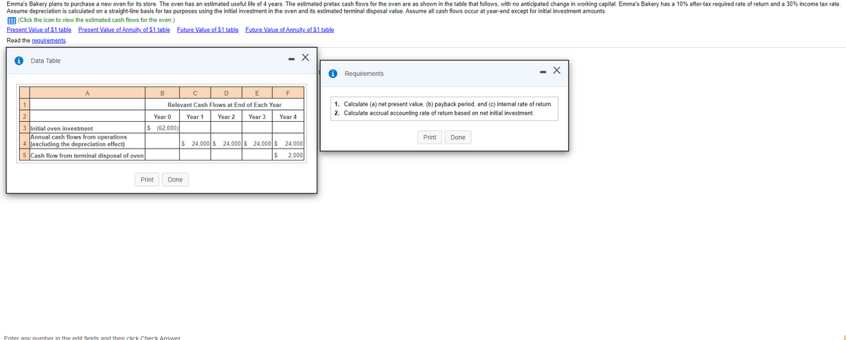 Emma's Bakery plans to purchase a new oven for its store. The oven has an estimated useful life of 4 years. The estimated pretax cash flows for the oven are as shown in the table that follows, with no anticipated change in working capital. Emma's Bakery has a 10% after-tax required rate of return and a 30% income tax rate.
Assume depreciation is calculated on a straight-line basis for tax purposes using the initial investment in the oven and its estimated terminal disposal value. Assume all cash flows occur at year-end except for initial investment amounts.
E (Click the icon to view the estimated cash flows for the oven.)
Present Value of $1 table Present Value of Annuity of $1 table Future Value of $1 table Future Value of Annuity of $1 table
Read the requirements.
Data Table
i Requirements
А
В
D
E
1
Relevant Cash Flows at End of Each Year
1. Calculate (a) net present value, (b) payback period, and (c) internal rate of return.
2. Calculate accrual accounting rate of return based on net initial investment.
2
Year 0
Year 1
Year 2
Year 3
Year 4
$ (62,000)
3 Initial oven investment
Annual cash flows from operations
4 (excluding the depreciation effect)
Print
Done
$ 24,000 $ 24,000 $ 24,000 $ 24,000
5 Cash flow from terminal disposal of oven
$
2,000
Print
Done
Enter any number in the edit fields and then click Check Answer
