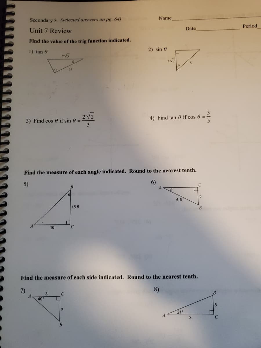 Secondary 3 (selected answers on pg. 64)
Name
Unit 7 Review
Date
Period
Find the value of the trig function indicated.
1) tan 0
2) sin 0
7V5
217
14
3) Find cos 0 if sin 0 =
3
2V2
3
4) Find tan 0 if cos 0 =
5
Find the measure of each angle indicated. Round to the nearest tenth.
5)
6)
3
6.6
15.5
B
16
Find the measure of each side indicated. Round to the nearest tenth.
7)
8)
C
40
21°
B
