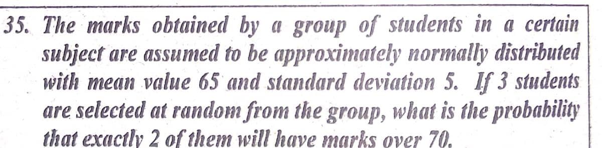 35. The marks obtained by a group of students in a certain
subject are assumed to be approximately normally distributed
with mean value 65 and standard deviation 5. If 3 students
are selected at random from the group, what is the probability
that exactly 2 of them will have marks over 70.
