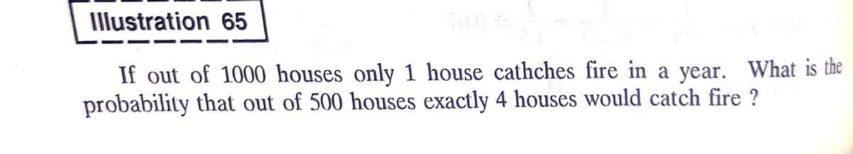 Illustration 65
If out of 1000 houses only 1 house cathches fire in a year. What is the
probability that out of 500 houses exactly 4 houses would catch fire ?