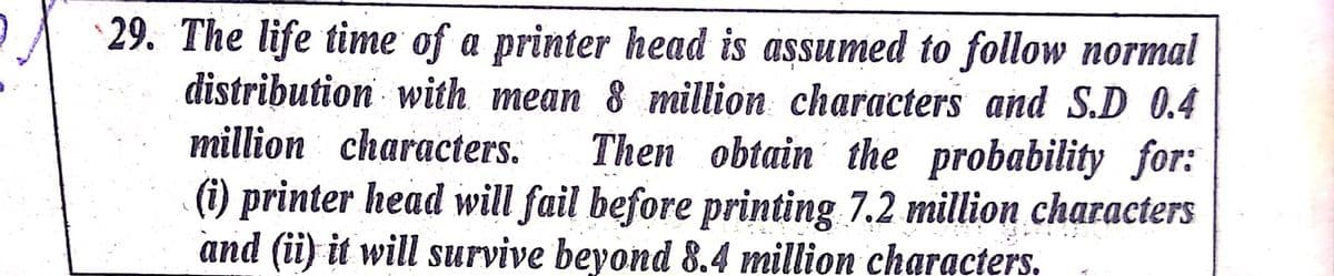 29. The life time of a printer head is assumed to follow normal
distribution with mean 8 million characters and S.D 0.4
million characters.
Then obtain the probability for:
(i) printer head will fail before printing 7.2 million characters
and (ii) it will survive beyond 8.4 million characters.
