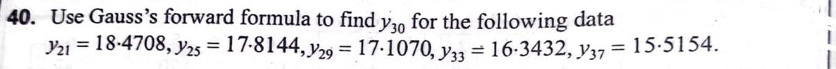 40. Use Gauss's forward formula to find y30
for the following data
Y2ı = 18-4708, y2s = 17-8144, y29 = 17-1070, y3 = 16-3432, y37
15.5154.
%3D
