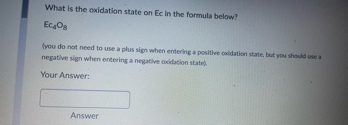 What is the oxidation state on Ec in the formula below?
Ec408
(you do not need to use a plus sign when entering a positive oxidation state, but you should use a
negative sign when entering a negative oxidation state).
Your Answer:
Answer
