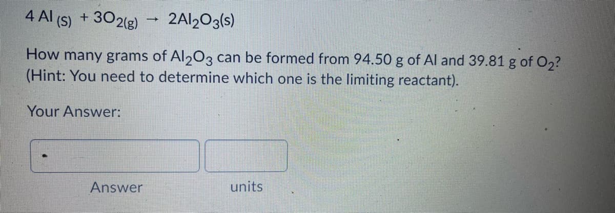 4 Al (S)
+ 302(g)
2AI203(s)
How many grams of Al203 can be formed from 94.50 g of Al and 39.81 g of O2?
(Hint: You need to determine which one is the limiting reactant).
Your Answer:
units
Answer
