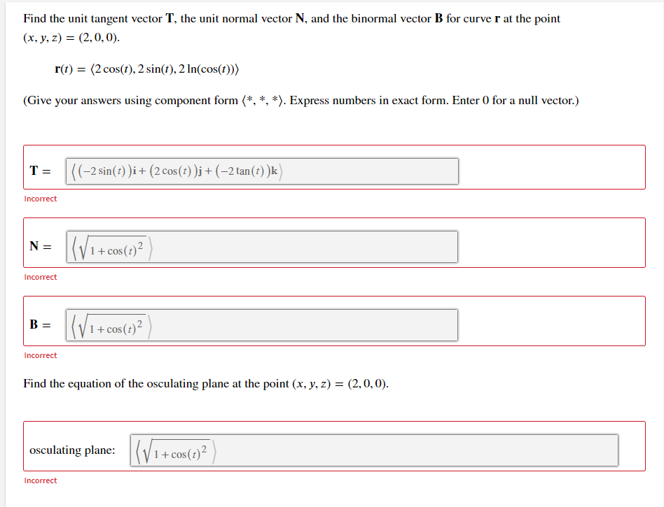 Find the unit tangent vector T, the unit normal vector N, and the binormal vector B for curve r at the point
(x, y, z) = (2,0, 0).
r(t) = (2 cos(t), 2 sin(t), 2 In(cos(t)))
(Give your answers using component form (*, *, *). Express numbers in exact form. Enter 0 for a null vector.)
T =
|((-2 sin(1) )i+ (2cos (1) )j + (-2 tan(?) )k)
Incorrect
N = (V1+cos(2)²
Incorrect
B:
1+
Incorrect
Find the equation of the osculating plane at the point (x, y, z) = (2,0,0).
osculating plane:(V1+c
Incorrect
