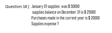 Question 18) January 01 supplies was $ 50000
supplies balance on December 31 is $ 25000
Purchases made in the current year is $ 20000
Supplies expense ?
