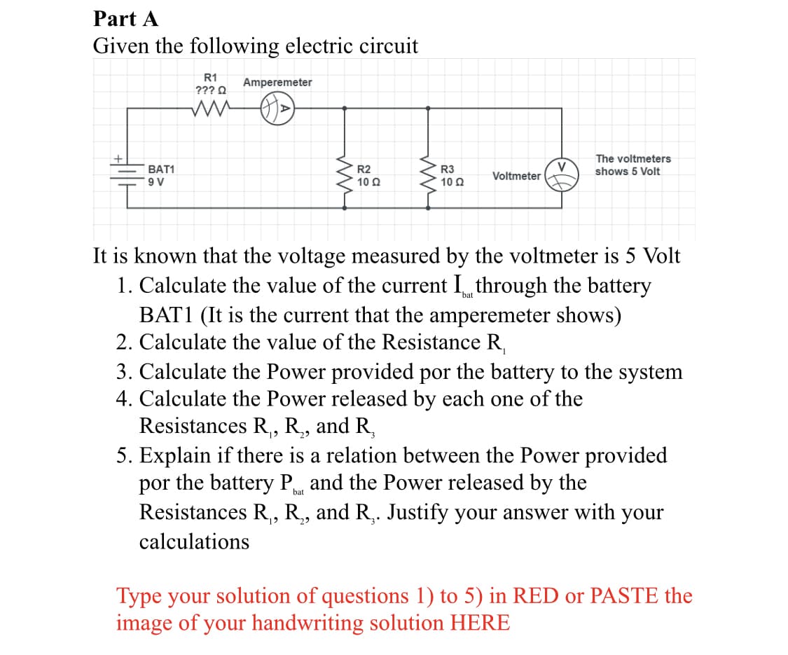 Part A
Given the following electric circuit
R1
Amperemeter
??? O
The voltmeters
BAT1
V
Voltmeter
R2
R3
10 Ω
shows 5 Volt
10 Q
It is known that the voltage measured by the voltmeter is 5 Volt
1. Calculate the value of the current I through the battery
BAT1 (It is the current that the amperemeter shows)
2. Calculate the value of the Resistance R,
3. Calculate the Power provided por the battery to the system
4. Calculate the Power released by each one of the
Resistances R, R, and R,
5. Explain if there is a relation between the Power provided
por the battery P and the Power released by the
Resistances R,, R, and R,. Justify your answer with your
29
3°
calculations
Type your solution of questions 1) to 5) in RED or PASTE the
image of your handwriting solution HERE
