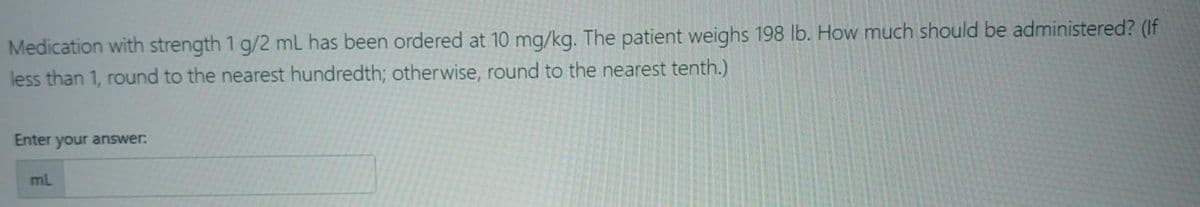 Medication with strength 1 g/2 mL has been ordered at 10 mg/kg. The patient weighs 198 lb. How much should be administered? (If
less than 1, round to the nearest hundredth; otherwise, round to the nearest tenth.)
Enter your answer:
ml
