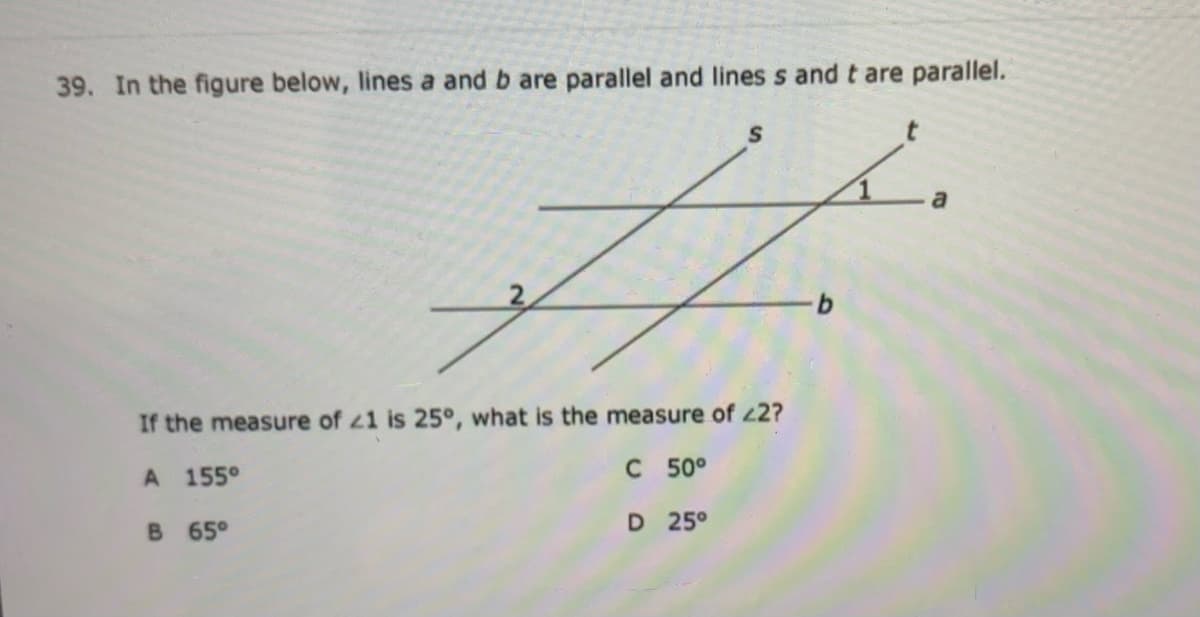 39. In the figure below, lines a and b are parallel and lines s and t are parallel.
S
If the measure of z1 is 25°, what is the measure of 22?
A 155°
C 50°
B 65°
D 25°

