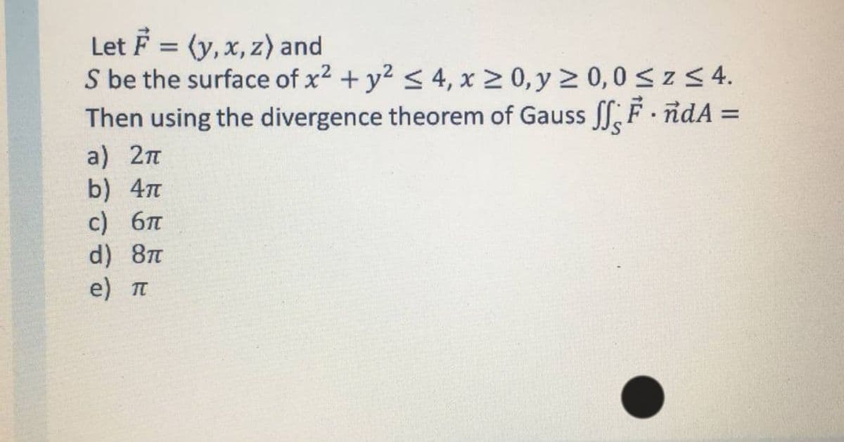 Let F = (y, x, z) and
S be the surface of x2 + y2 < 4, x 2 0, y 2 0,0 < z < 4.
Then using the divergence theorem of Gauss ff, F ndA =
%3D
a) 2п
b) 4m
c) 6
d) 8
e) п
