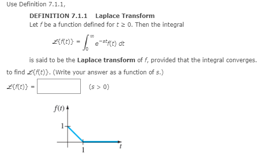 Use Definition 7.1.1,
DEFINITION 7.1.1 Laplace Transform
Let f be a function defined for t 2 0. Then the integral
LRE)} - [e-s*t) dt
is said to be the Laplace transform of f, provided that the integral converges.
to find L{f{t)}. (Write your answer as a function of s.)
L{f{t)} =
(s > 0)
f(t) 4
