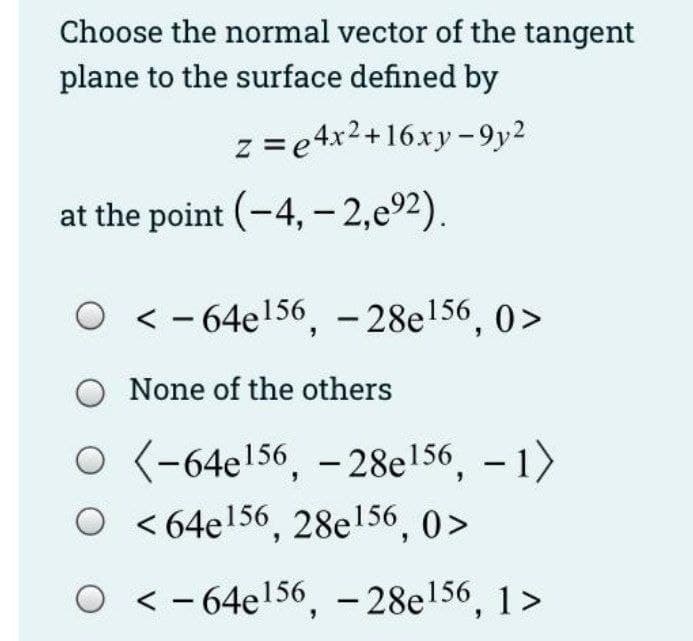 Choose the normal vector of the tangent
plane to the surface defined by
z =e4x2+16xy – 9y2
at the point (-4, – 2,e92).
< - 64e156, – 28e156, 0>
None of the others
O (-64e156, - 28e156, – 1>
O < 64e156, 28e156, 0>
O < - 64e156, - 28el56, 1>
|
