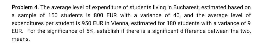 Problem 4. The average level of expenditure of students living in Bucharest, estimated based on
a sample of 150 students is 800 EUR with a variance of 40, and the average level of
expenditures per student is 950 EUR in Vienna, estimated for 180 students with a variance of 9
EUR. For the significance of 5%, establish if there is a significant difference between the two,
means.
