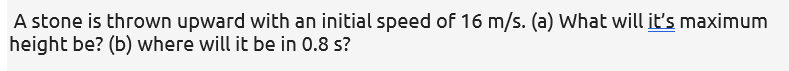 A stone is thrown upward with an initial speed of 16 m/s. (a) What will it's maximum
height be? (b) where will it be in 0.8 s?