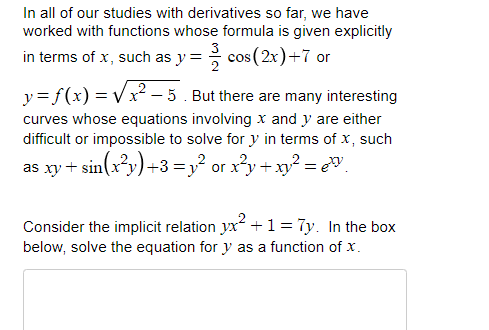 In all of our studies with derivatives so far, we have
worked with functions whose formula is given explicitly
3
in terms of x, such as y =
cos (2x)+7 or
y = f(x) = V x² – 5. But there are many interesting
curves whose equations involving x and y are either
difficult or impossible to solve for y in terms of x, such
as xy + sin(xy)+3 =y? or x²y + xy? = eV
Consider the implicit relation yx? + 1= 7y. In the box
below, solve the equation for y as a function of x.
