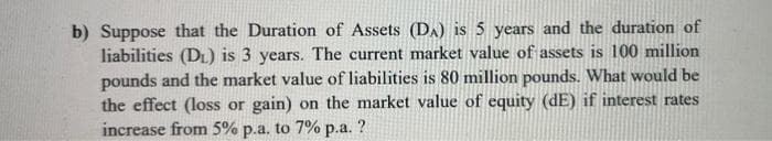 b) Suppose that the Duration of Assets (DA) is 5 years and the duration of
liabilities (DL) is 3 years. The current market value of assets is 100 million
pounds and the market value of liabilities is 80 million pounds. What would be
the effect (loss or gain) on the market value of equity (dE) if interest rates
increase from 5% p.a. to 7% p.a. ?
