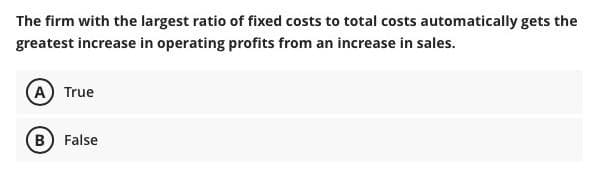 The firm with the largest ratio of fixed costs to total costs automatically gets the
greatest increase in operating profits from an increase in sales.
A True
B False
