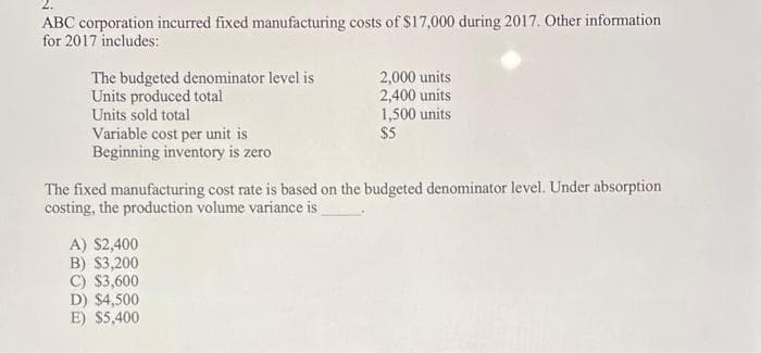 ABC corporation incurred fixed manufacturing costs of $17,000 during 2017. Other information
for 2017 includes:
2,000 units
2,400 units
1,500 units
$5
The budgeted denominator level is
Units produced total
Units sold total
Variable cost per unit is
Beginning inventory is zero
The fixed manufacturing cost rate is based on the budgeted denominator level. Under absorption
costing, the production volume variance is
A) $2,400
B) $3,200
C) $3,600
D) $4,500
E) $5,400

