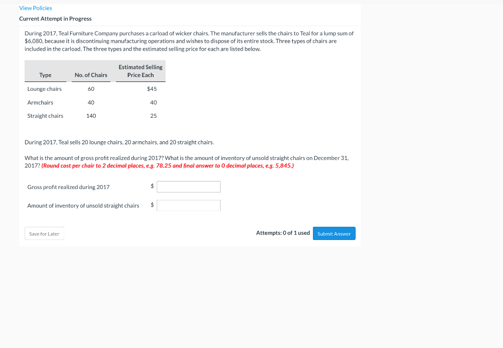 View Policies
Current Attempt in Progress
During 2017, Teal Furniture Company purchases a carload of wicker chairs. The manufacturer sells the chairs to Teal for a lump sum of
$6,080, because it is discontinuing manufacturing operations and wishes to dispose of its entire stock. Three types of chairs are
included in the carload. The three types and the estimated selling price for each are listed below.
Estimated Selling
Туре
No. of Chairs
Price Each
Lounge chairs
60
$45
Armchairs
40
40
Straight chairs
140
25
During 2017, Teal sells 20 lounge chairs, 20 armchairs, and 20 straight chairs.
What is the amount of gross profit realized during 2017? What is the amount of inventory of unsold straight chairs on December 31,
2017? (Round cost per chair to 2 decimal places, e.g. 78.25 and final answer to 0 decimal places, e.g. 5,845.)
Gross profit realized during 2017
2$
Amount of inventory of unsold straight chairs
24
Save for Later
Attempts: 0 of 1 used
Submit Answer
