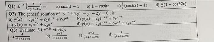 Q1) L-¹ (²-1)
a) cosht-1
b) 1 - cosht c) (cosh2t-1) d)(1-cosh2t) (10
Q2) The general solution of y"" + 2y" -y' - 2y = 0, is:
,2x
-x
b) y(x) = ce-2x + c₂e-*
a) y(x) = c₁e²x + c₂e* + c3e*
c) y(x) = c₁e²x + c₂e*
d) y(x) = c₂e-2x+c₂e* + c3e-*
Q3) Evaluate £ (e-2t sin4t):
4
s+2
5+2
b)
d) s²+8s+20
s²+45+20
s²+45+20
s²+8s+20