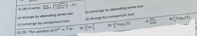 Q.18) A series
1
(-1)4+1
2k+1
, is:
a) diverge by alternating series test
c) converge by comparison test
Q.19) The solution of 2³x = 7 is:
b) converge by alternating series test
d) diverge by comparison test
b)=logs (3)
a) In
In7
3in2
d) logs (3)
+
