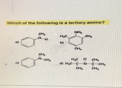 Which of the following is a tertiary amine?
C)
N-H
CH₂
N-CH₂
H₂C
b)
NH₂
CH₂
CH₂
H₂CH
N
CH,
d) H₂c-c
CH,
C-CH₂
CH