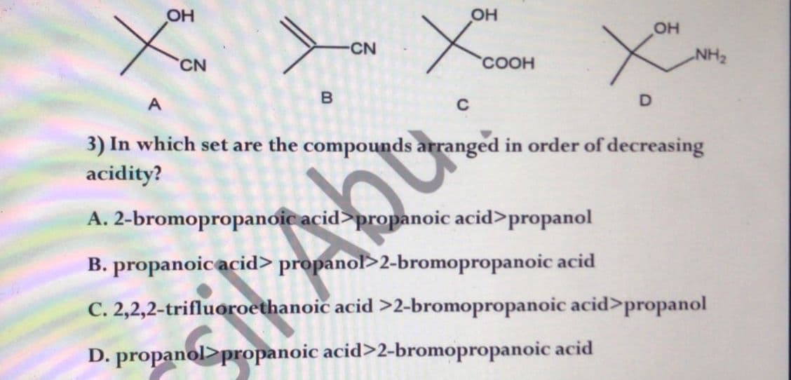 OH
Xou
XCOOH
X
CN
COOH
B
C
D
3) In which set are the compounds arranged in order of decreasing
acidity?
A. 2-bromopropanoic acid>propanoic acid>propanol
B. propanoic acid> propanol>2-bromopropanoic acid
C. 2,2,2-trifluoroethanoic acid >2-bromopropanoic acid>propanol
D. propanol>propanoic acid>2-bromopropanoic acid
-CN
Abo
OH
NH₂