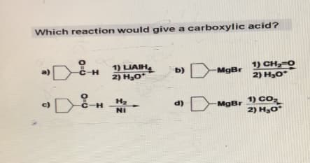 Which reaction would give a carboxylic acid?
a)
c)
O=U
C-H
-H
1) LIAIH
2) H₂O*
H₂
Ni
b)
MgBr
MgBr
1) CH,=0
2) H₂O*
1) CO₂
2) H₂O*