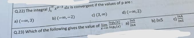 Q.22) The integral
x-3 dx is convergent if the values of p are:
a) (-0,3)
b) (-∞, -2)
c) (3,00)
d) (-0,2)
Ins
Q.23) Which of the following gives the value of lim
: a)
In4
tog(x)
x-00 logs (x)
b) In5
c)
In4
Ins