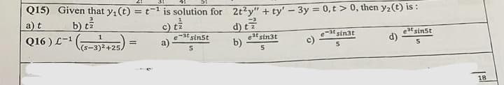 Q15) Given that y₁ (t) = t¹ is solution for 2t²y" + ty' - 3y = 0,t> 0, then y₂ (t) is:
a) t
b) tz
atsinst
Q16) L-¹ (5-3)²+25)
est sinst
e-at sin3t
5
d)
=
est sin3t
5
a)
b)
5
5
18