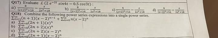 Q17) Evaluate L (2 e-2t sin4t - 0.5 cos3t):
8
S
a)
b)
8
(5-2)2+16
d)
252+18
(5+2)2+16 25+18
(s+2)2+16 2s2+18
Q18) Combine the following power series expressions into a single power series.
Σn-1(n + 1)(x-2)-1 + Enon(x - 2)"
a) Eno(2n + 1)(x)"
b) Eno(2n + 2)(x)"
c) En-00
o(2n + 2)(x - 2)"
(2n + 1)(x-2)"
00
d)
4
(s-2)+16
2²+19
