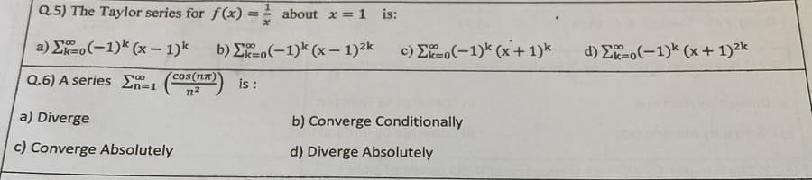 Q.5) The Taylor series for f(x)=
=
a) Eko(-1) (x - 1)k
Q.6) A series n=1
a) Diverge
c) Converge Absolutely
cos(nn)
72²
about x = 1 is:
b) Eko(-1)k (x - 1)²k
is :
c) Eko(-1)k (x + 1)k
b) Converge Conditionally
d) Diverge Absolutely
d) Eko(-1)k (x + 1)²k