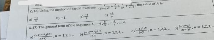 [n/R
Q.16) Using the method of partial fractions
x³-3x²
b)-1
Q.17) The general term of the sequence 4,-4-is
(-1)+1₂+1
(n+1)!
n=1,2,3,..
b)
(-1)+1₂+1
(n)
, n = 1,2,3,..
the value of A is:
c) (-1) "2"
(n)
, n = 1,2,3,..
d)
(-1) 2
(n-1)= 1,2,3,..