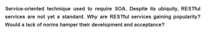 Service-oriented technique used to require SOA. Despite its ubiquity, RESTful
services are not yet a standard. Why are RESTful services gaining popularity?
Would a lack of norms hamper their development and acceptance?