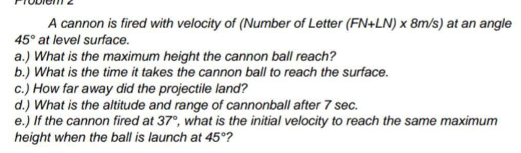 A cannon is fired with velocity of (Number of Letter (FN+LN) x 8m/s) at an angle
45° at level surface.
a.) What is the maximum height the cannon ball reach?
b.) What is the time it takes the cannon ball to reach the surface.
c.) How far away did the projectile land?
d.) What is the altitude and range of cannonball after 7 sec.
e.) If the cannon fired at 37°, what is the initial velocity to reach the same maximum
height when the ball is launch at 45°?
