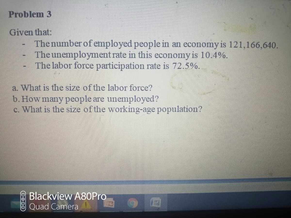 Problem 3
Given that:
The number of employed people in an economy is 121,166,640.
The unemployment rate in this economy is 10.4%.
The labor force participation rate is 72.5%.
a. What is the size of the labor force?
b. How many people are unemployed?
c. What is the size of the working-age population?
Blackview A80Pro
Quad Camera
