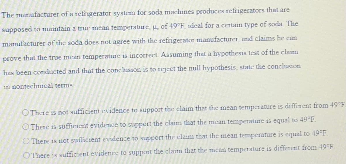 The manufacturer of a refrigerator system for soda machines produces refrigerators that are
supposed to maintain a true mean temperature, u, of 49°F, ideal for a certain type of soda. The
manufacturer of the soda does not agree with the refrigerator manufacturer, and claims he can
prove that the true mean temperature is incorrect. Assuming that a hypothesis test of the claim
has been conducted and that the conclusion is to reject the null hypothesis, state the conclusion
in nontechnical terms.
O There is not sufficient evidence to support the claim that the mean temperature is different from 49°F
There is sufficient evidence to support the claim that the mean temperature is equal to 49°F.
O There is not sufficient evidence to support the claim that the mean temperature is equal to 49°F.
There is sufficient evidence to support the claim that the mean temperature is different from 49°F.