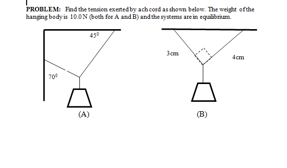 PROBLEM: Find the tension exerted by ach cord as shown below. The weight ofthe
hanging body is 10.0N (both for A and B) and the systems are in equilibrium.
450
Зст
4cm
700
(A)
(B)
