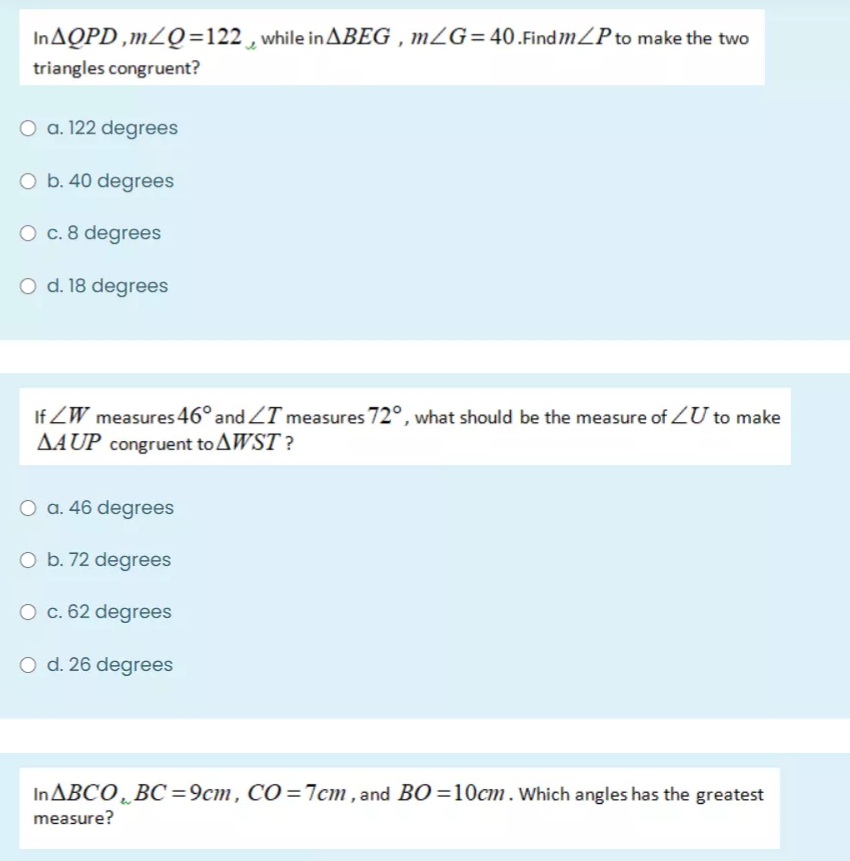 INAQPD ,mLQ=122 , while in ABEG , mZG=40.Find mZP to make the two
triangles congruent?
O a. 122 degrees
O b. 40 degrees
O c. 8 degrees
O d. 18 degrees
If ZW measures 46° and ZT measures72°, what should be the measure of ZU to make
AAUP congruent to AWST?
O a. 46 degrees
O b. 72 degrees
O c. 62 degrees
O d. 26 degrees
INABCO̟ BC=9cm, CO =7cm , and BO =10cm.Which angles has the greatest
measure?
