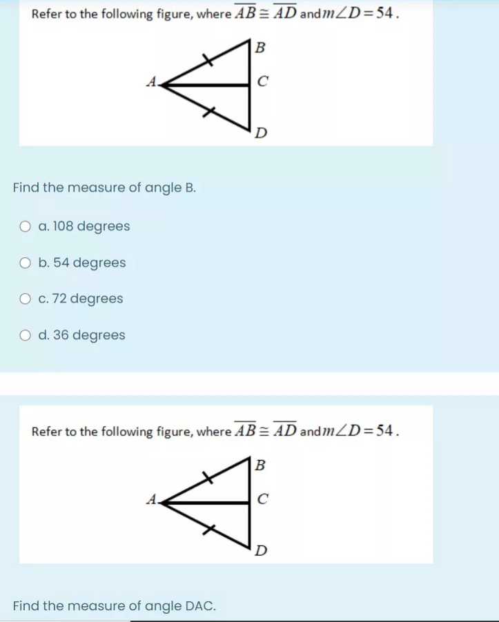 Refer to the following figure, where AB = AD andmZD=54.
B
A.
D
Find the measure of angle B.
O a. 108 degrees
O b. 54 degrees
O c. 72 degrees
O d. 36 degrees
Refer to the following figure, where AB = AD and mZD=54.
B
А.
C
D
Find the measure of angle DAC.
