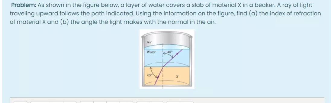 Problem: As shown in the figure below, a layer of water covers a slab of material X in a beaker. A ray of light
traveling upward follows the path indicated. Using the information on the figure, find (a) the index of refraction
of material X and (b) the angle the light makes with the normal in the air.
Air
Water
48
65
