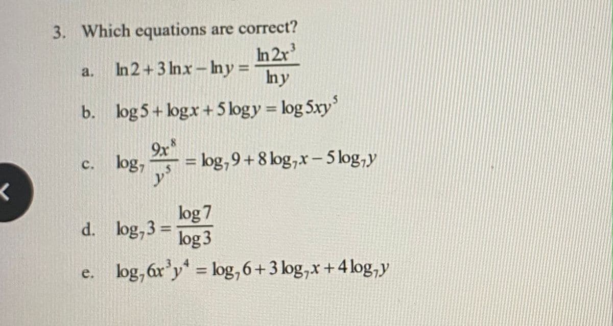 3. Which equations are correct?
In 2r
In 2+3 Inx- Iny =
a.
Iny
b. log 5+ logx+ 5 logy = log 5xy
9x
log,
= log,9+8 log,x- 5 log,y
%3D
с.
y
log 7
d. log,3 =
log 3
e. log, 6r'y = log, 6+3 log,x+4 log,y
%3D
